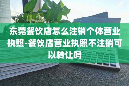 东莞餐饮店怎么注销个体营业执照-餐饮店营业执照不注销可以转让吗