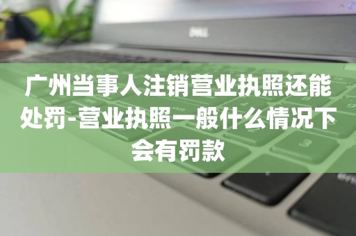 广州当事人注销营业执照还能处罚-营业执照一般什么情况下会有罚款