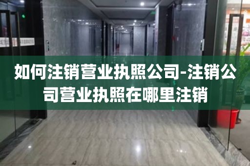 如何注销营业执照公司-注销公司营业执照在哪里注销