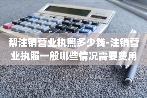 帮注销营业执照多少钱-注销营业执照一般哪些情况需要费用