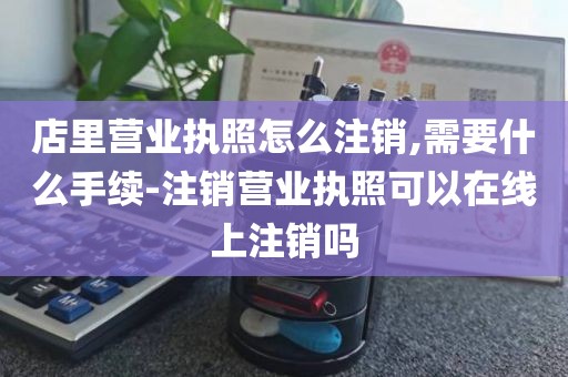 店里营业执照怎么注销,需要什么手续-注销营业执照可以在线上注销吗